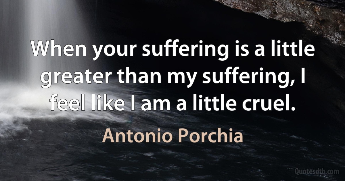 When your suffering is a little greater than my suffering, I feel like I am a little cruel. (Antonio Porchia)