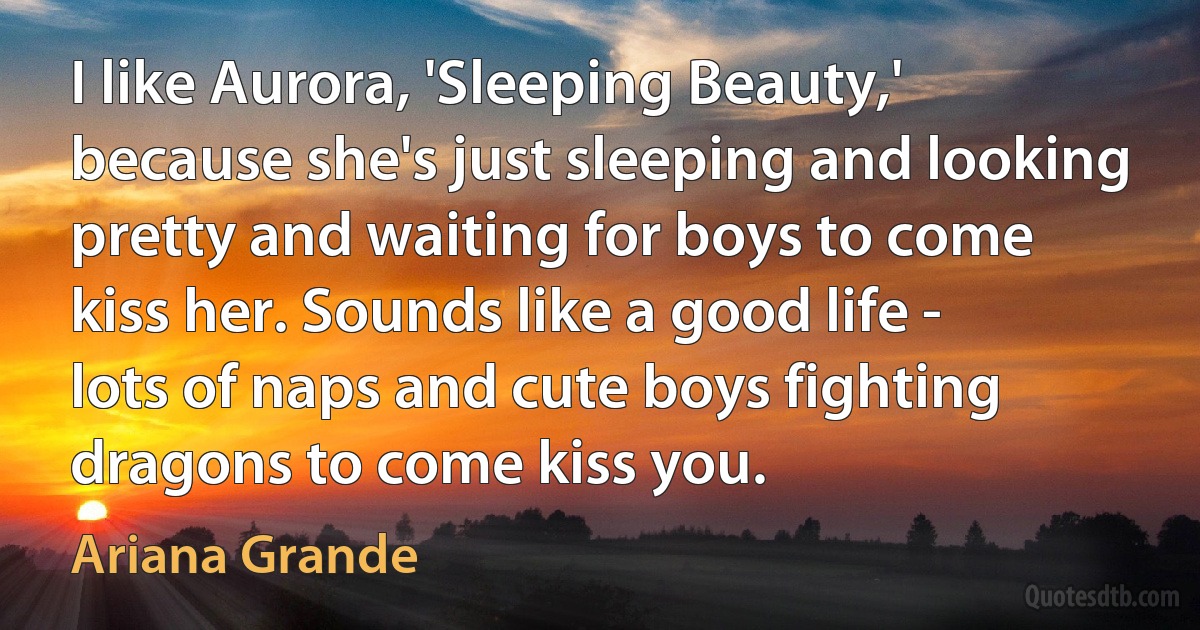 I like Aurora, 'Sleeping Beauty,' because she's just sleeping and looking pretty and waiting for boys to come kiss her. Sounds like a good life - lots of naps and cute boys fighting dragons to come kiss you. (Ariana Grande)