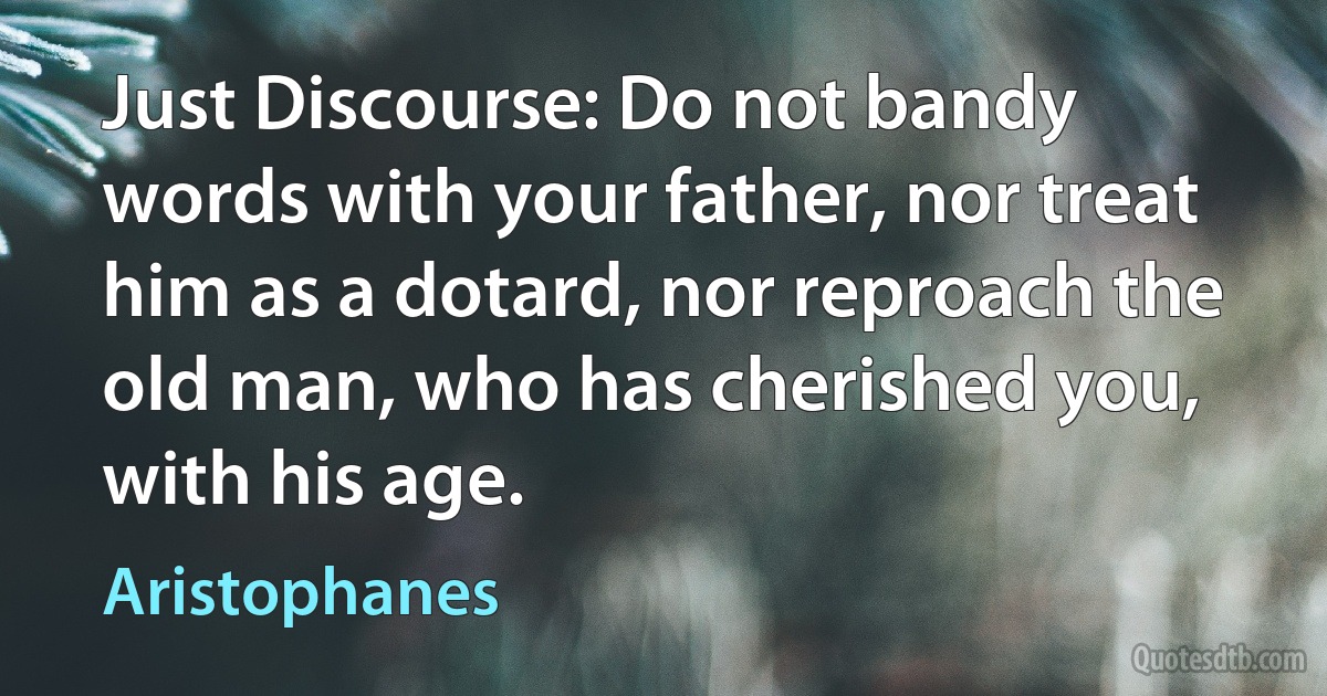 Just Discourse: Do not bandy words with your father, nor treat him as a dotard, nor reproach the old man, who has cherished you, with his age. (Aristophanes)