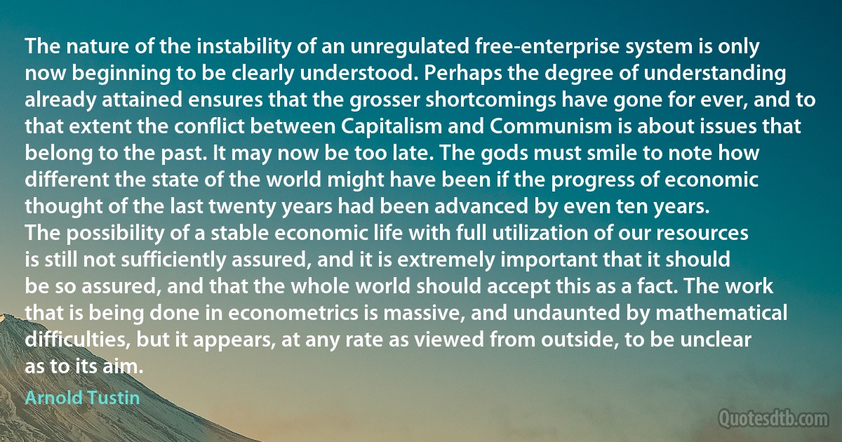 The nature of the instability of an unregulated free-enterprise system is only now beginning to be clearly understood. Perhaps the degree of understanding already attained ensures that the grosser shortcomings have gone for ever, and to that extent the conflict between Capitalism and Communism is about issues that belong to the past. It may now be too late. The gods must smile to note how different the state of the world might have been if the progress of economic thought of the last twenty years had been advanced by even ten years.
The possibility of a stable economic life with full utilization of our resources is still not sufficiently assured, and it is extremely important that it should be so assured, and that the whole world should accept this as a fact. The work that is being done in econometrics is massive, and undaunted by mathematical difficulties, but it appears, at any rate as viewed from outside, to be unclear as to its aim. (Arnold Tustin)