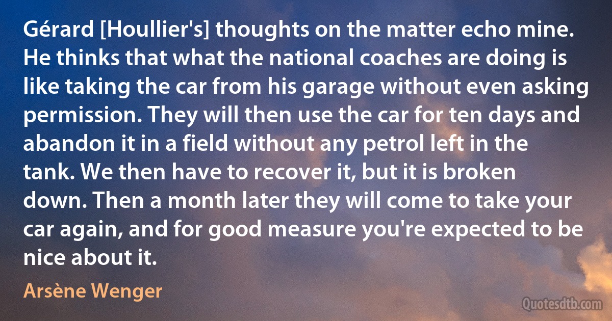 Gérard [Houllier's] thoughts on the matter echo mine. He thinks that what the national coaches are doing is like taking the car from his garage without even asking permission. They will then use the car for ten days and abandon it in a field without any petrol left in the tank. We then have to recover it, but it is broken down. Then a month later they will come to take your car again, and for good measure you're expected to be nice about it. (Arsène Wenger)