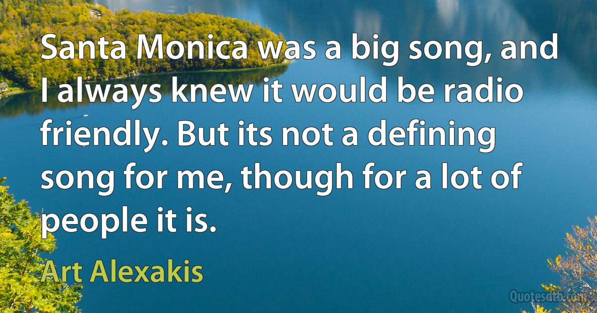 Santa Monica was a big song, and I always knew it would be radio friendly. But its not a defining song for me, though for a lot of people it is. (Art Alexakis)