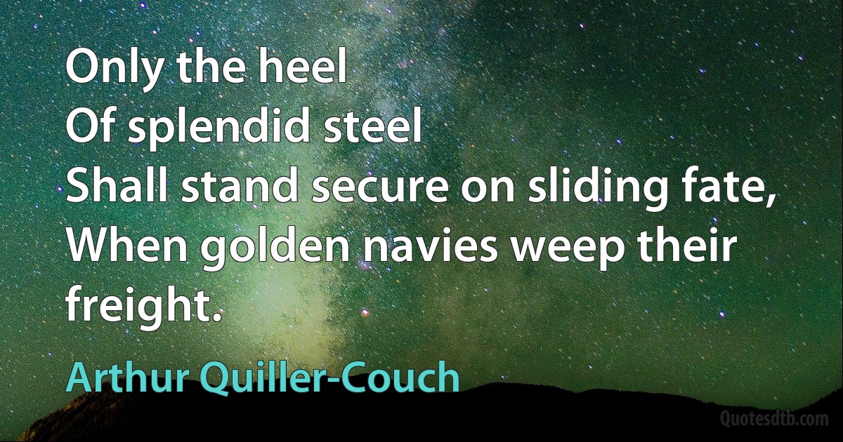 Only the heel
Of splendid steel
Shall stand secure on sliding fate,
When golden navies weep their freight. (Arthur Quiller-Couch)