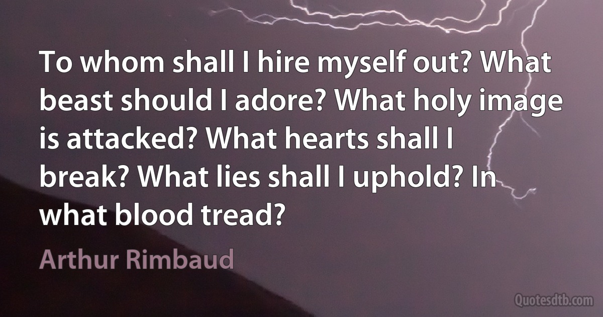 To whom shall I hire myself out? What beast should I adore? What holy image is attacked? What hearts shall I break? What lies shall I uphold? In what blood tread? (Arthur Rimbaud)