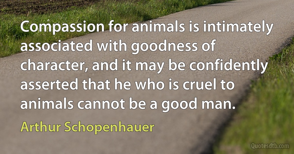 Compassion for animals is intimately associated with goodness of character, and it may be confidently asserted that he who is cruel to animals cannot be a good man. (Arthur Schopenhauer)