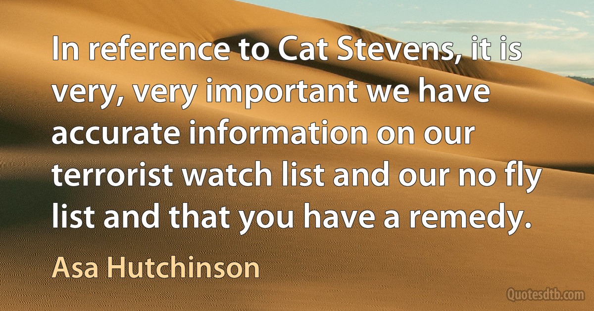 In reference to Cat Stevens, it is very, very important we have accurate information on our terrorist watch list and our no fly list and that you have a remedy. (Asa Hutchinson)