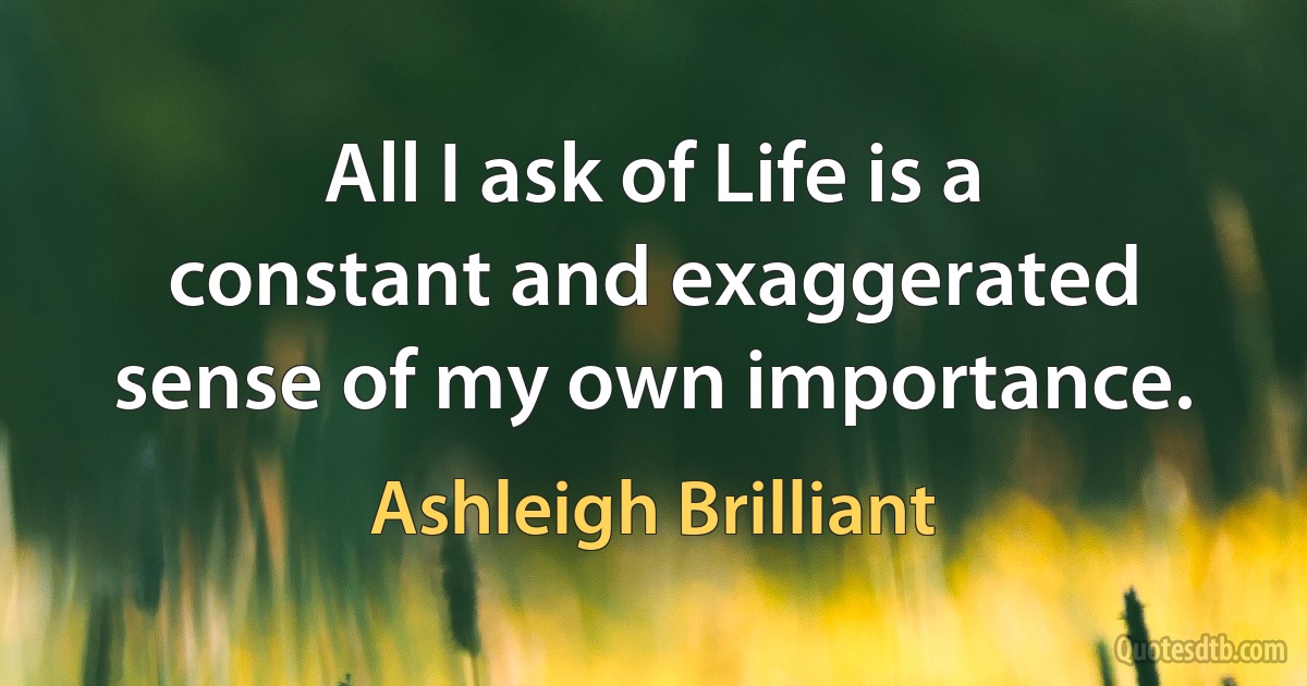 All I ask of Life is a constant and exaggerated sense of my own importance. (Ashleigh Brilliant)