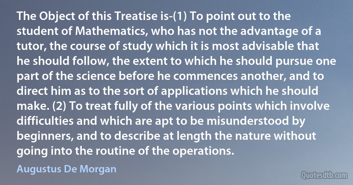 The Object of this Treatise is-(1) To point out to the student of Mathematics, who has not the advantage of a tutor, the course of study which it is most advisable that he should follow, the extent to which he should pursue one part of the science before he commences another, and to direct him as to the sort of applications which he should make. (2) To treat fully of the various points which involve difficulties and which are apt to be misunderstood by beginners, and to describe at length the nature without going into the routine of the operations. (Augustus De Morgan)