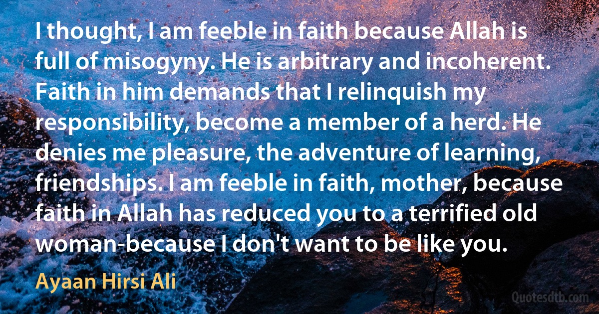 I thought, I am feeble in faith because Allah is full of misogyny. He is arbitrary and incoherent. Faith in him demands that I relinquish my responsibility, become a member of a herd. He denies me pleasure, the adventure of learning, friendships. I am feeble in faith, mother, because faith in Allah has reduced you to a terrified old woman-because I don't want to be like you. (Ayaan Hirsi Ali)