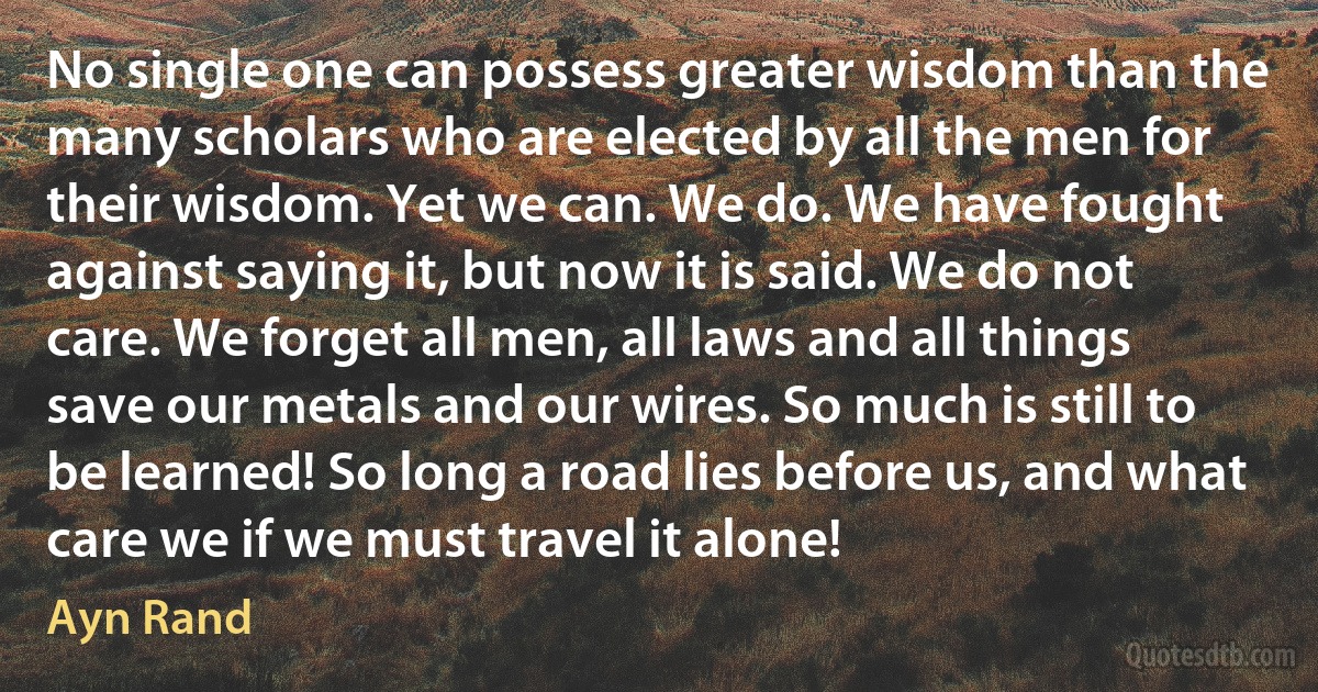 No single one can possess greater wisdom than the many scholars who are elected by all the men for their wisdom. Yet we can. We do. We have fought against saying it, but now it is said. We do not care. We forget all men, all laws and all things save our metals and our wires. So much is still to be learned! So long a road lies before us, and what care we if we must travel it alone! (Ayn Rand)