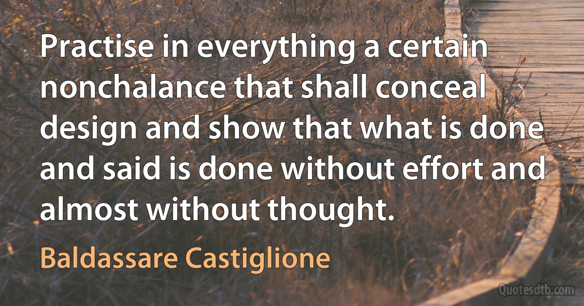 Practise in everything a certain nonchalance that shall conceal design and show that what is done and said is done without effort and almost without thought. (Baldassare Castiglione)