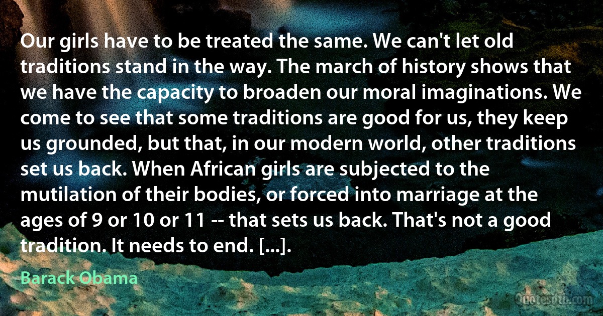 Our girls have to be treated the same. We can't let old traditions stand in the way. The march of history shows that we have the capacity to broaden our moral imaginations. We come to see that some traditions are good for us, they keep us grounded, but that, in our modern world, other traditions set us back. When African girls are subjected to the mutilation of their bodies, or forced into marriage at the ages of 9 or 10 or 11 -- that sets us back. That's not a good tradition. It needs to end. [...]. (Barack Obama)