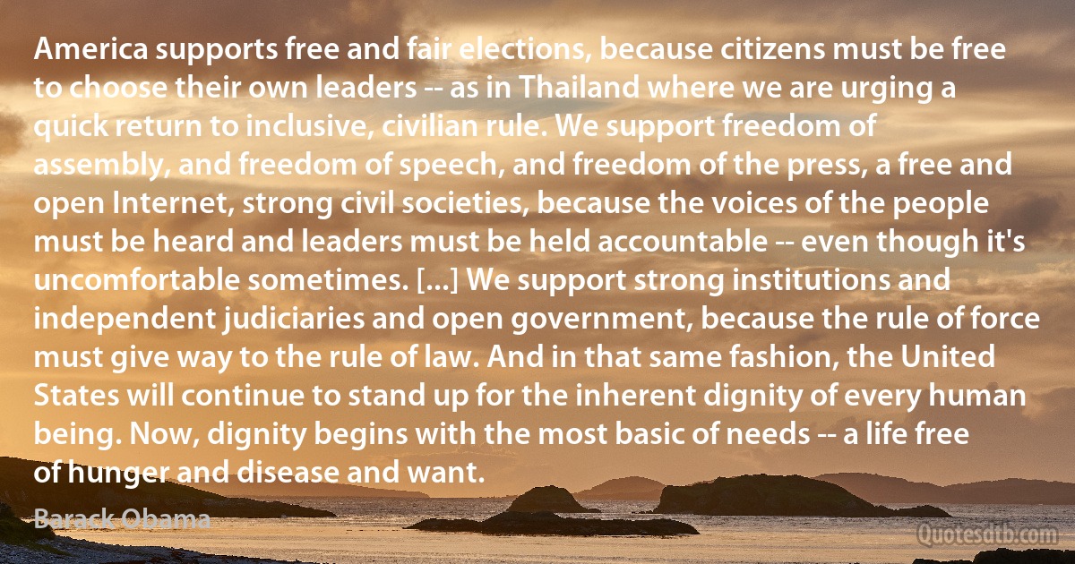 America supports free and fair elections, because citizens must be free to choose their own leaders -- as in Thailand where we are urging a quick return to inclusive, civilian rule. We support freedom of assembly, and freedom of speech, and freedom of the press, a free and open Internet, strong civil societies, because the voices of the people must be heard and leaders must be held accountable -- even though it's uncomfortable sometimes. [...] We support strong institutions and independent judiciaries and open government, because the rule of force must give way to the rule of law. And in that same fashion, the United States will continue to stand up for the inherent dignity of every human being. Now, dignity begins with the most basic of needs -- a life free of hunger and disease and want. (Barack Obama)