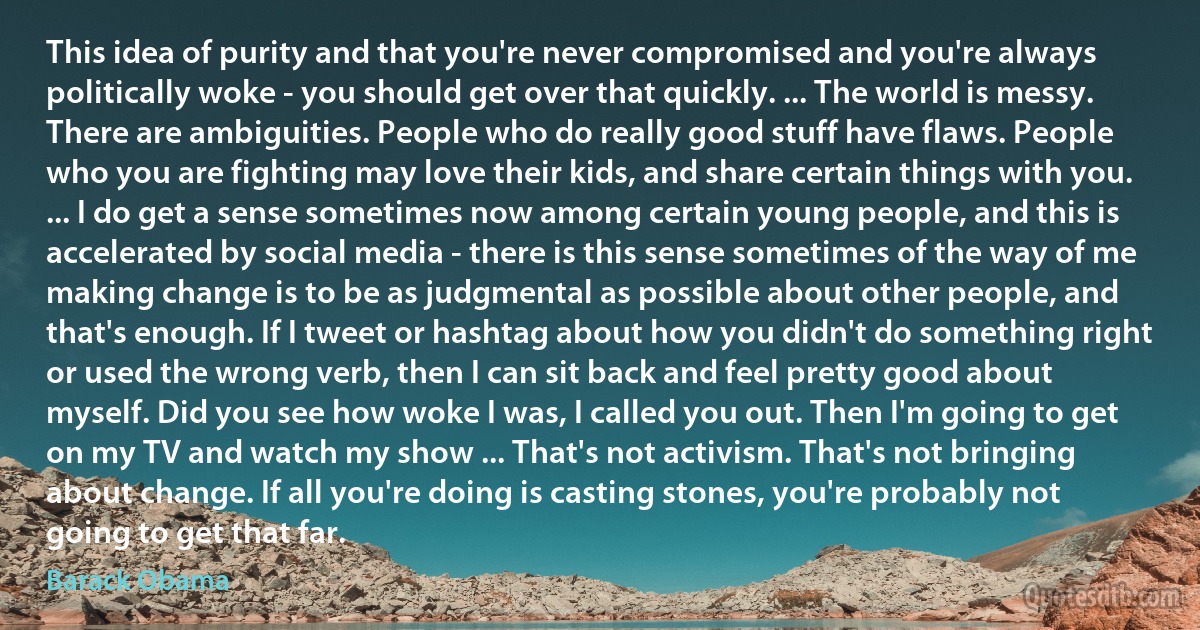 This idea of purity and that you're never compromised and you're always politically woke - you should get over that quickly. ... The world is messy. There are ambiguities. People who do really good stuff have flaws. People who you are fighting may love their kids, and share certain things with you. ... I do get a sense sometimes now among certain young people, and this is accelerated by social media - there is this sense sometimes of the way of me making change is to be as judgmental as possible about other people, and that's enough. If I tweet or hashtag about how you didn't do something right or used the wrong verb, then I can sit back and feel pretty good about myself. Did you see how woke I was, I called you out. Then I'm going to get on my TV and watch my show ... That's not activism. That's not bringing about change. If all you're doing is casting stones, you're probably not going to get that far. (Barack Obama)