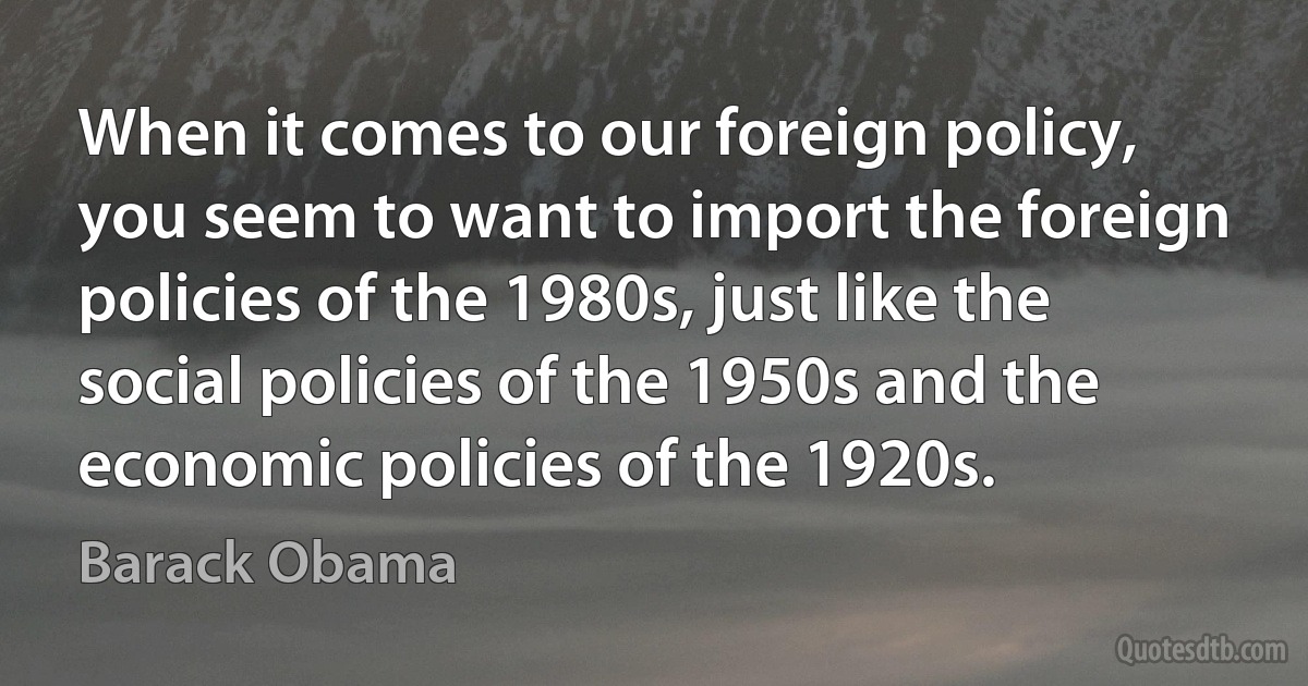 When it comes to our foreign policy, you seem to want to import the foreign policies of the 1980s, just like the social policies of the 1950s and the economic policies of the 1920s. (Barack Obama)