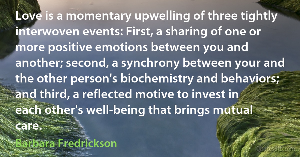 Love is a momentary upwelling of three tightly interwoven events: First, a sharing of one or more positive emotions between you and another; second, a synchrony between your and the other person's biochemistry and behaviors; and third, a reflected motive to invest in each other's well-being that brings mutual care. (Barbara Fredrickson)