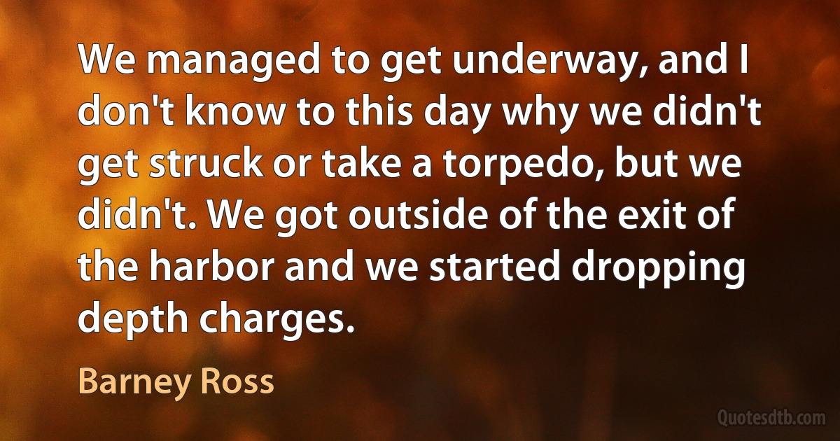 We managed to get underway, and I don't know to this day why we didn't get struck or take a torpedo, but we didn't. We got outside of the exit of the harbor and we started dropping depth charges. (Barney Ross)