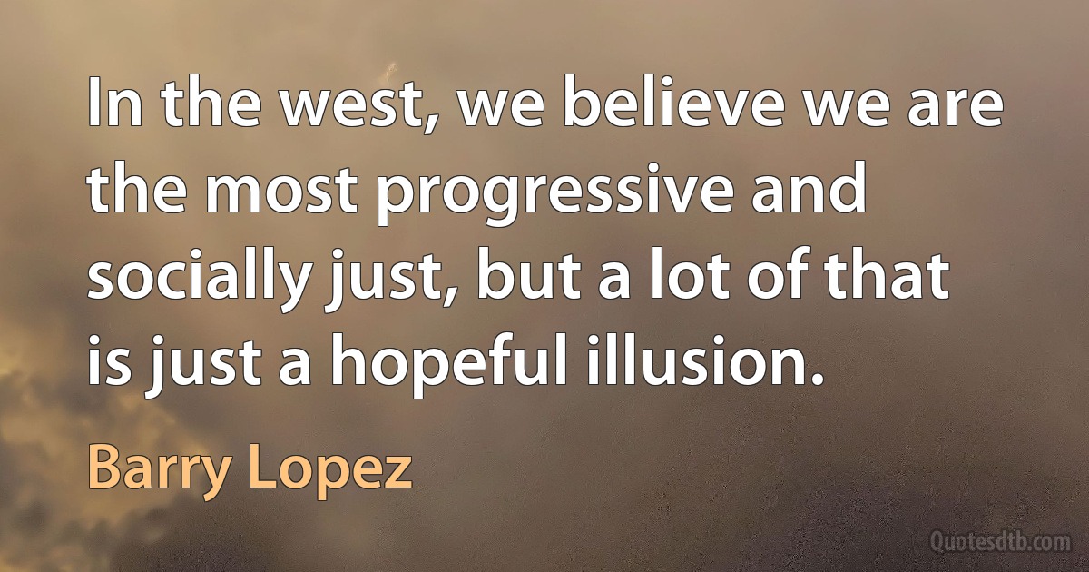 In the west, we believe we are the most progressive and socially just, but a lot of that is just a hopeful illusion. (Barry Lopez)