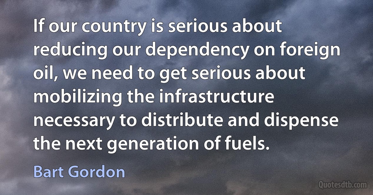 If our country is serious about reducing our dependency on foreign oil, we need to get serious about mobilizing the infrastructure necessary to distribute and dispense the next generation of fuels. (Bart Gordon)