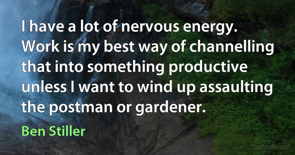 I have a lot of nervous energy. Work is my best way of channelling that into something productive unless I want to wind up assaulting the postman or gardener. (Ben Stiller)