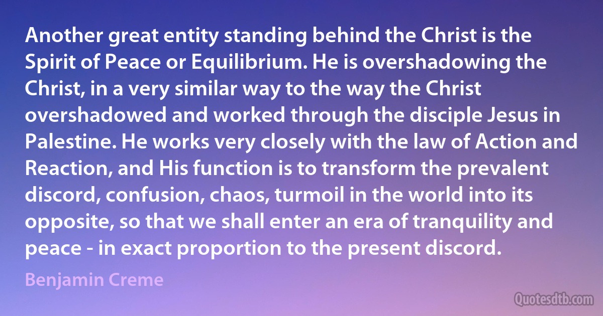 Another great entity standing behind the Christ is the Spirit of Peace or Equilibrium. He is overshadowing the Christ, in a very similar way to the way the Christ overshadowed and worked through the disciple Jesus in Palestine. He works very closely with the law of Action and Reaction, and His function is to transform the prevalent discord, confusion, chaos, turmoil in the world into its opposite, so that we shall enter an era of tranquility and peace - in exact proportion to the present discord. (Benjamin Creme)