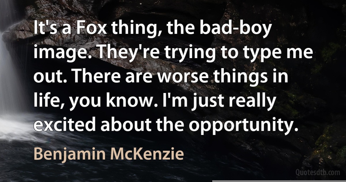 It's a Fox thing, the bad-boy image. They're trying to type me out. There are worse things in life, you know. I'm just really excited about the opportunity. (Benjamin McKenzie)