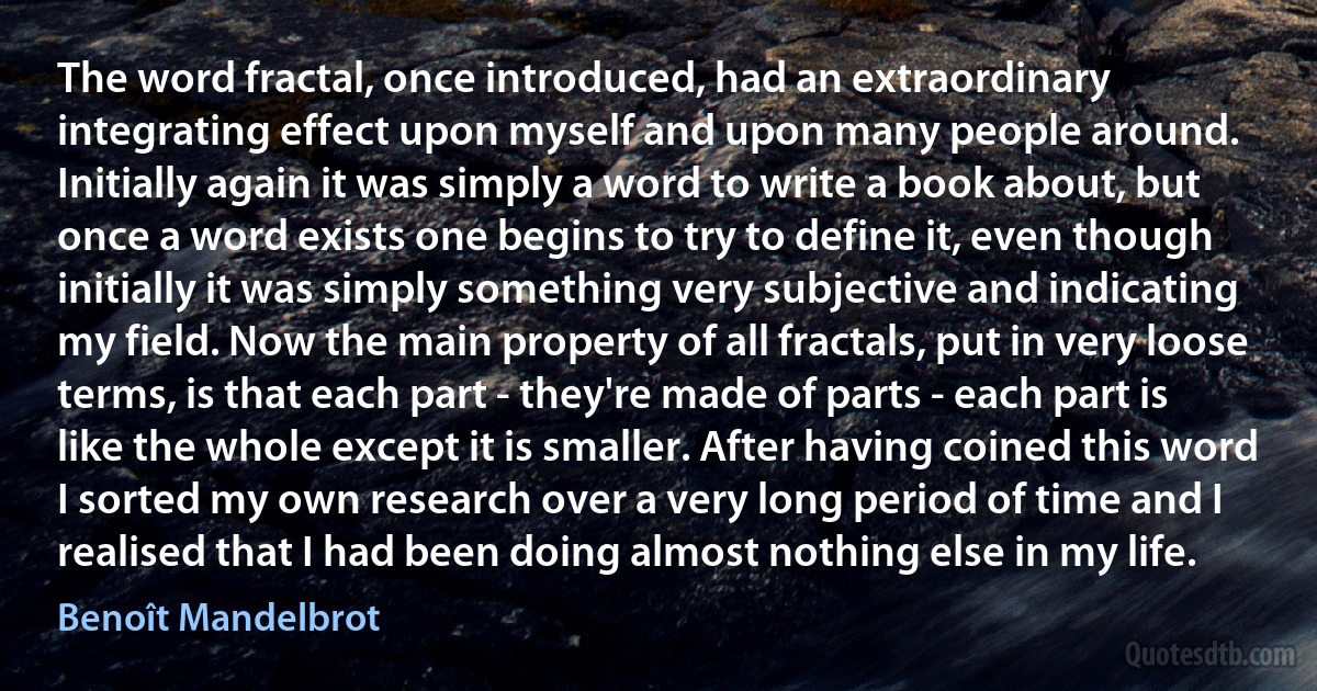 The word fractal, once introduced, had an extraordinary integrating effect upon myself and upon many people around. Initially again it was simply a word to write a book about, but once a word exists one begins to try to define it, even though initially it was simply something very subjective and indicating my field. Now the main property of all fractals, put in very loose terms, is that each part - they're made of parts - each part is like the whole except it is smaller. After having coined this word I sorted my own research over a very long period of time and I realised that I had been doing almost nothing else in my life. (Benoît Mandelbrot)