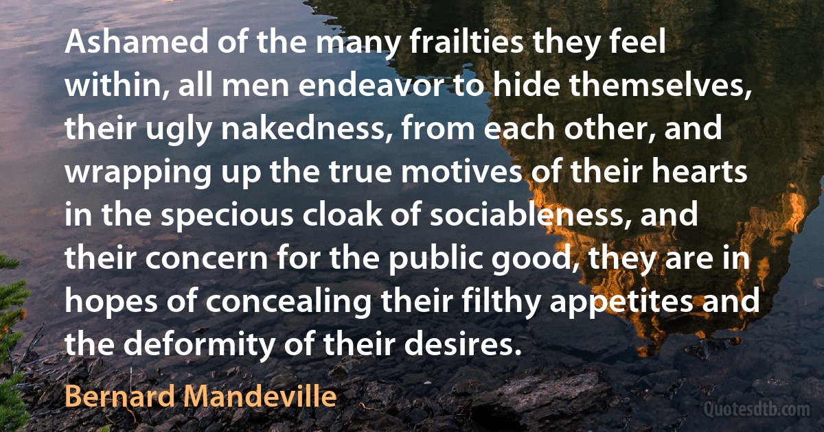 Ashamed of the many frailties they feel within, all men endeavor to hide themselves, their ugly nakedness, from each other, and wrapping up the true motives of their hearts in the specious cloak of sociableness, and their concern for the public good, they are in hopes of concealing their filthy appetites and the deformity of their desires. (Bernard Mandeville)