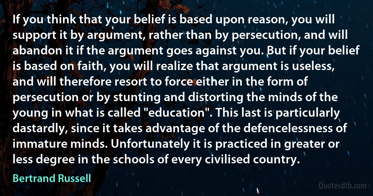 If you think that your belief is based upon reason, you will support it by argument, rather than by persecution, and will abandon it if the argument goes against you. But if your belief is based on faith, you will realize that argument is useless, and will therefore resort to force either in the form of persecution or by stunting and distorting the minds of the young in what is called "education". This last is particularly dastardly, since it takes advantage of the defencelessness of immature minds. Unfortunately it is practiced in greater or less degree in the schools of every civilised country. (Bertrand Russell)