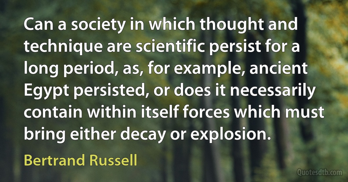 Can a society in which thought and technique are scientific persist for a long period, as, for example, ancient Egypt persisted, or does it necessarily contain within itself forces which must bring either decay or explosion. (Bertrand Russell)