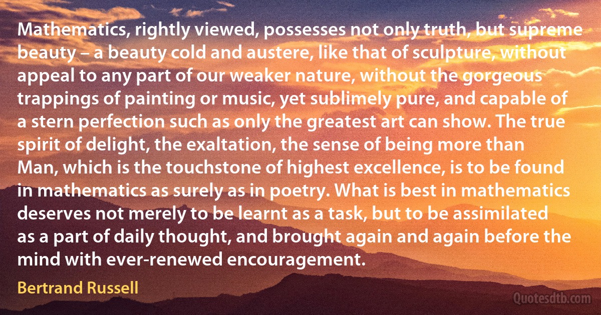 Mathematics, rightly viewed, possesses not only truth, but supreme beauty – a beauty cold and austere, like that of sculpture, without appeal to any part of our weaker nature, without the gorgeous trappings of painting or music, yet sublimely pure, and capable of a stern perfection such as only the greatest art can show. The true spirit of delight, the exaltation, the sense of being more than Man, which is the touchstone of highest excellence, is to be found in mathematics as surely as in poetry. What is best in mathematics deserves not merely to be learnt as a task, but to be assimilated as a part of daily thought, and brought again and again before the mind with ever-renewed encouragement. (Bertrand Russell)