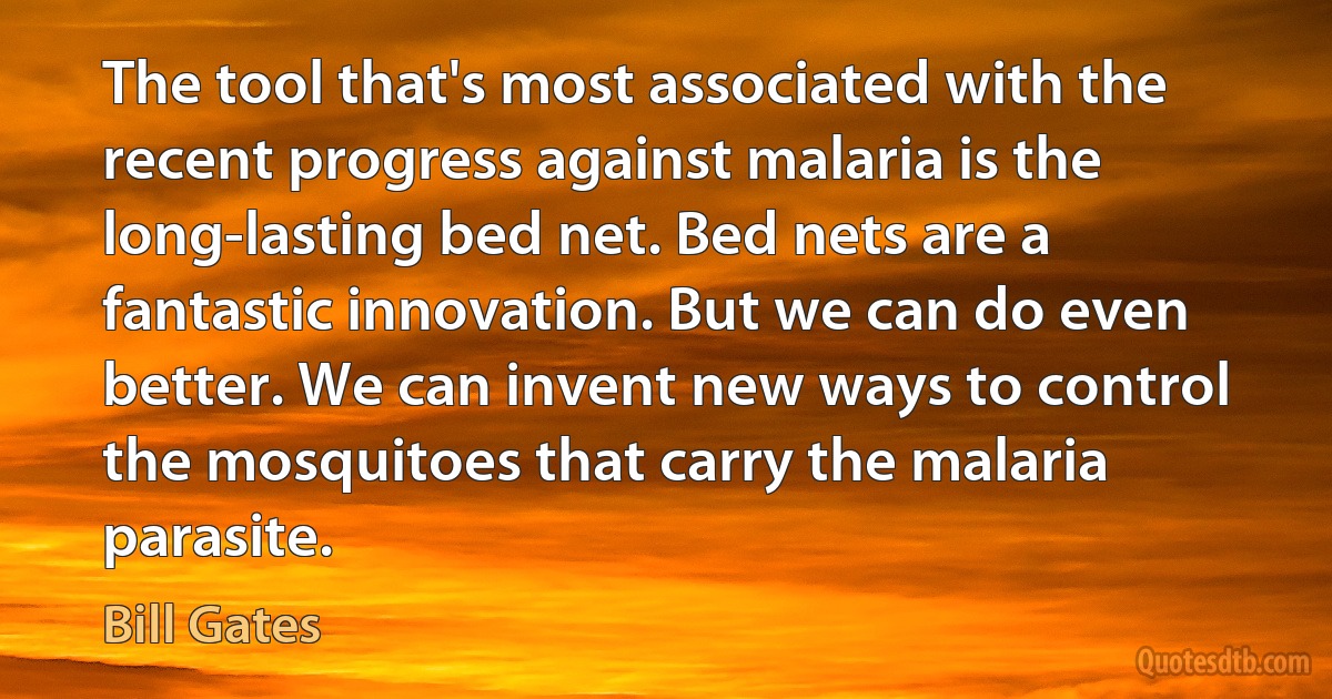 The tool that's most associated with the recent progress against malaria is the long-lasting bed net. Bed nets are a fantastic innovation. But we can do even better. We can invent new ways to control the mosquitoes that carry the malaria parasite. (Bill Gates)