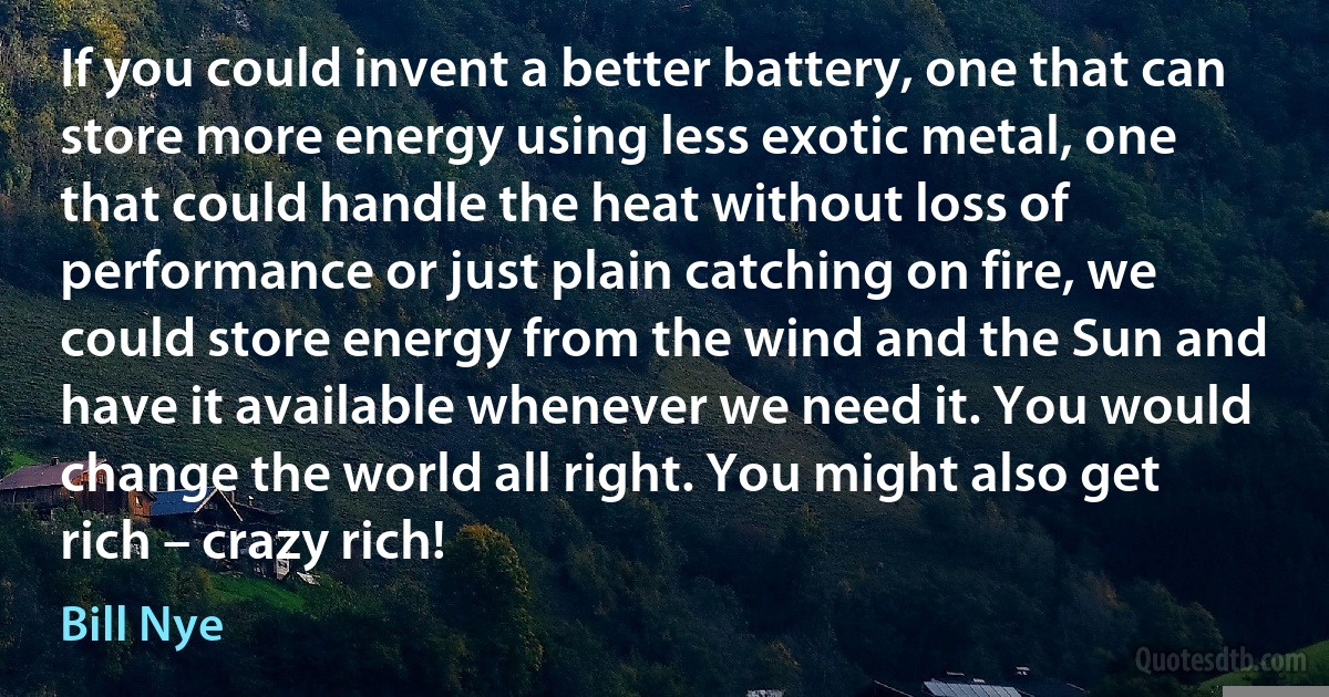 If you could invent a better battery, one that can store more energy using less exotic metal, one that could handle the heat without loss of performance or just plain catching on fire, we could store energy from the wind and the Sun and have it available whenever we need it. You would change the world all right. You might also get rich – crazy rich! (Bill Nye)