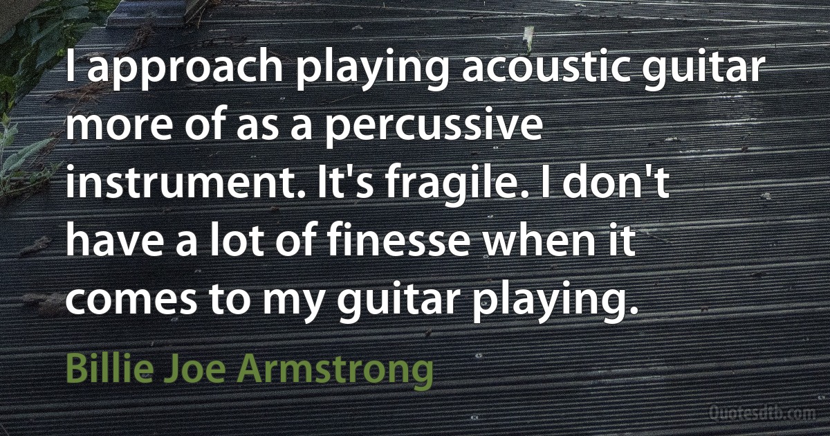 I approach playing acoustic guitar more of as a percussive instrument. It's fragile. I don't have a lot of finesse when it comes to my guitar playing. (Billie Joe Armstrong)