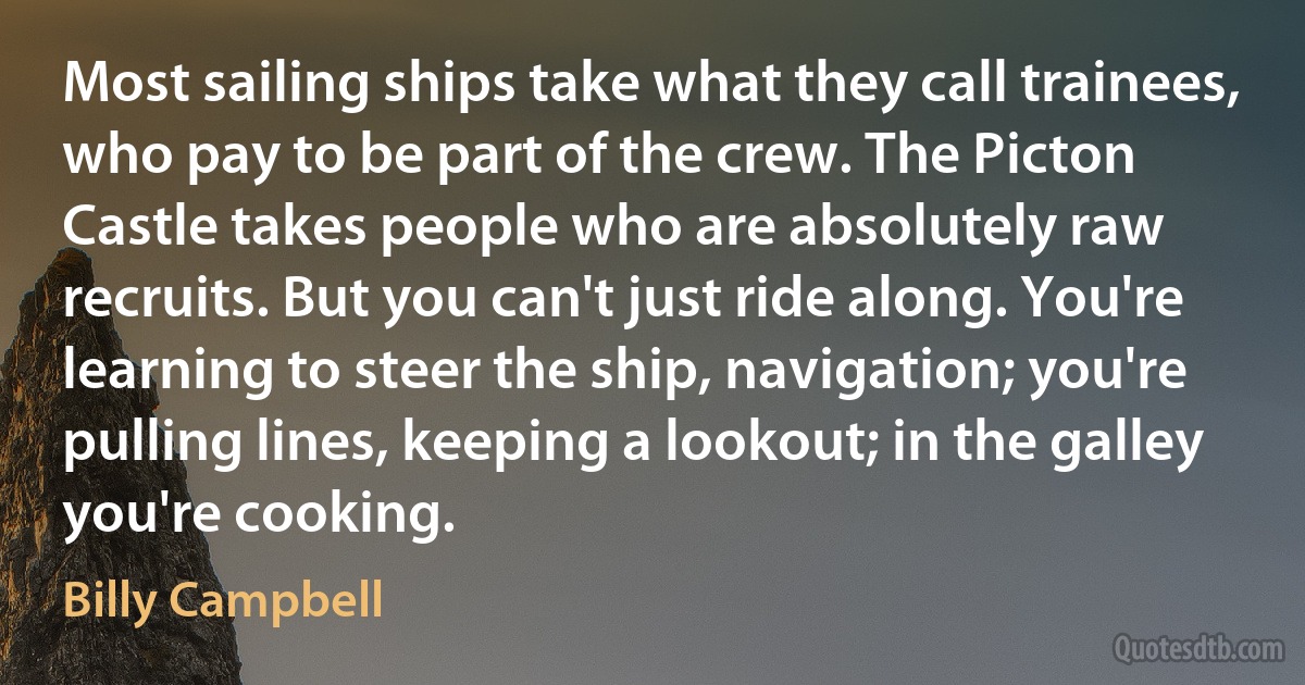 Most sailing ships take what they call trainees, who pay to be part of the crew. The Picton Castle takes people who are absolutely raw recruits. But you can't just ride along. You're learning to steer the ship, navigation; you're pulling lines, keeping a lookout; in the galley you're cooking. (Billy Campbell)