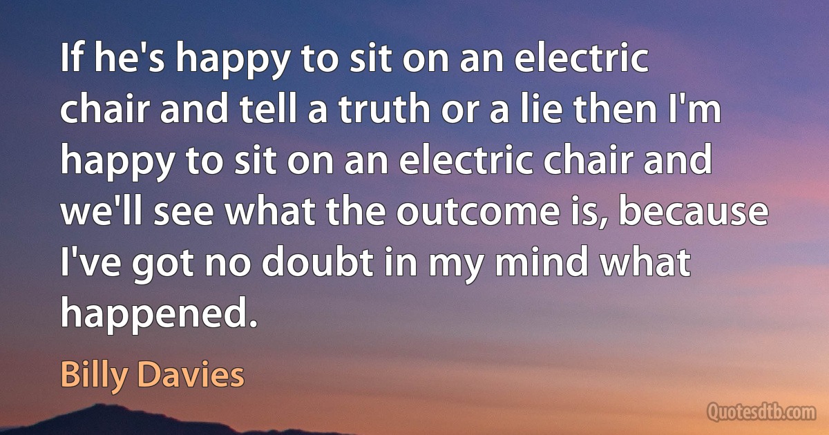 If he's happy to sit on an electric chair and tell a truth or a lie then I'm happy to sit on an electric chair and we'll see what the outcome is, because I've got no doubt in my mind what happened. (Billy Davies)