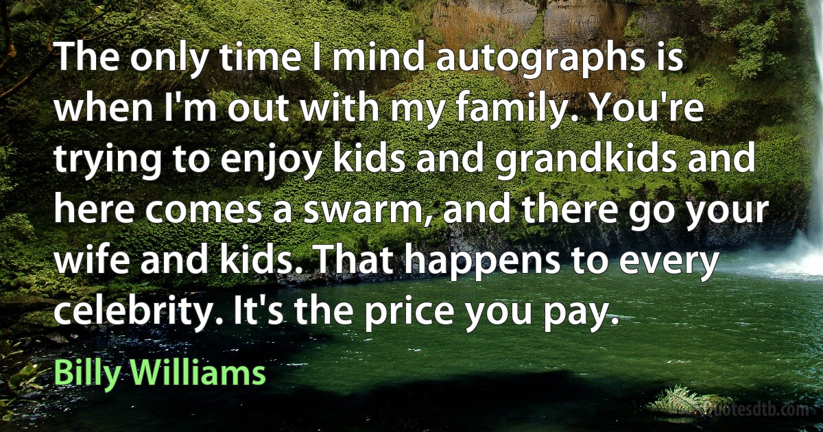 The only time I mind autographs is when I'm out with my family. You're trying to enjoy kids and grandkids and here comes a swarm, and there go your wife and kids. That happens to every celebrity. It's the price you pay. (Billy Williams)