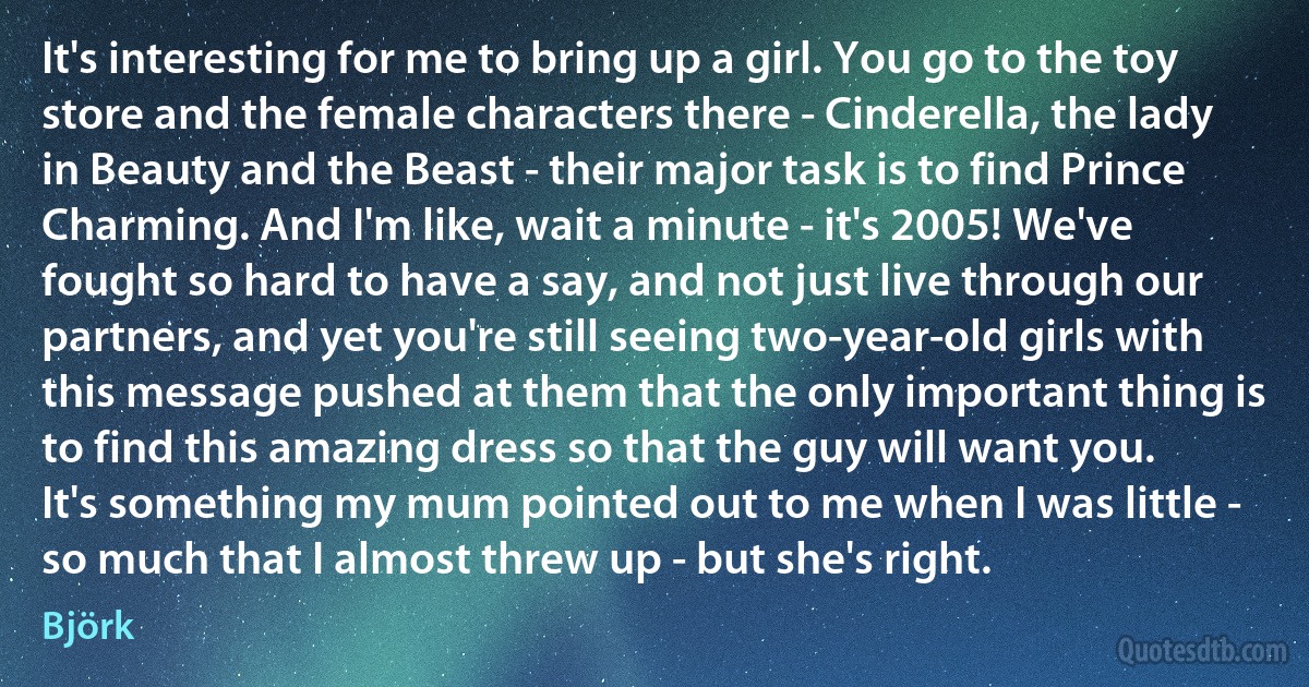 It's interesting for me to bring up a girl. You go to the toy store and the female characters there - Cinderella, the lady in Beauty and the Beast - their major task is to find Prince Charming. And I'm like, wait a minute - it's 2005! We've fought so hard to have a say, and not just live through our partners, and yet you're still seeing two-year-old girls with this message pushed at them that the only important thing is to find this amazing dress so that the guy will want you. It's something my mum pointed out to me when I was little - so much that I almost threw up - but she's right. (Björk)