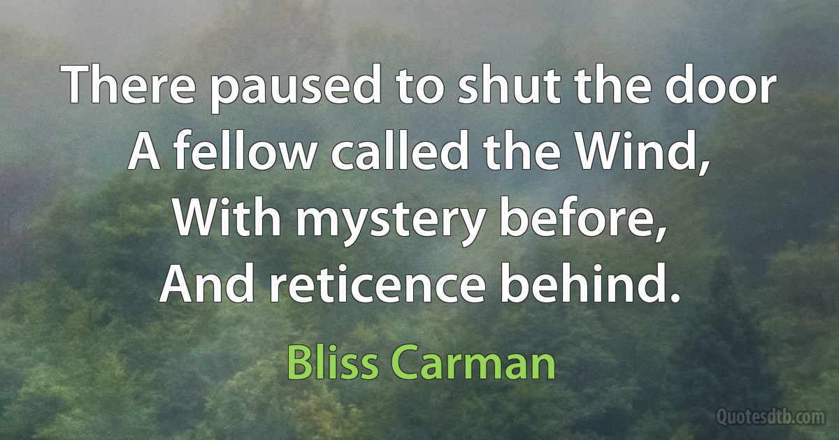 There paused to shut the door
A fellow called the Wind,
With mystery before,
And reticence behind. (Bliss Carman)