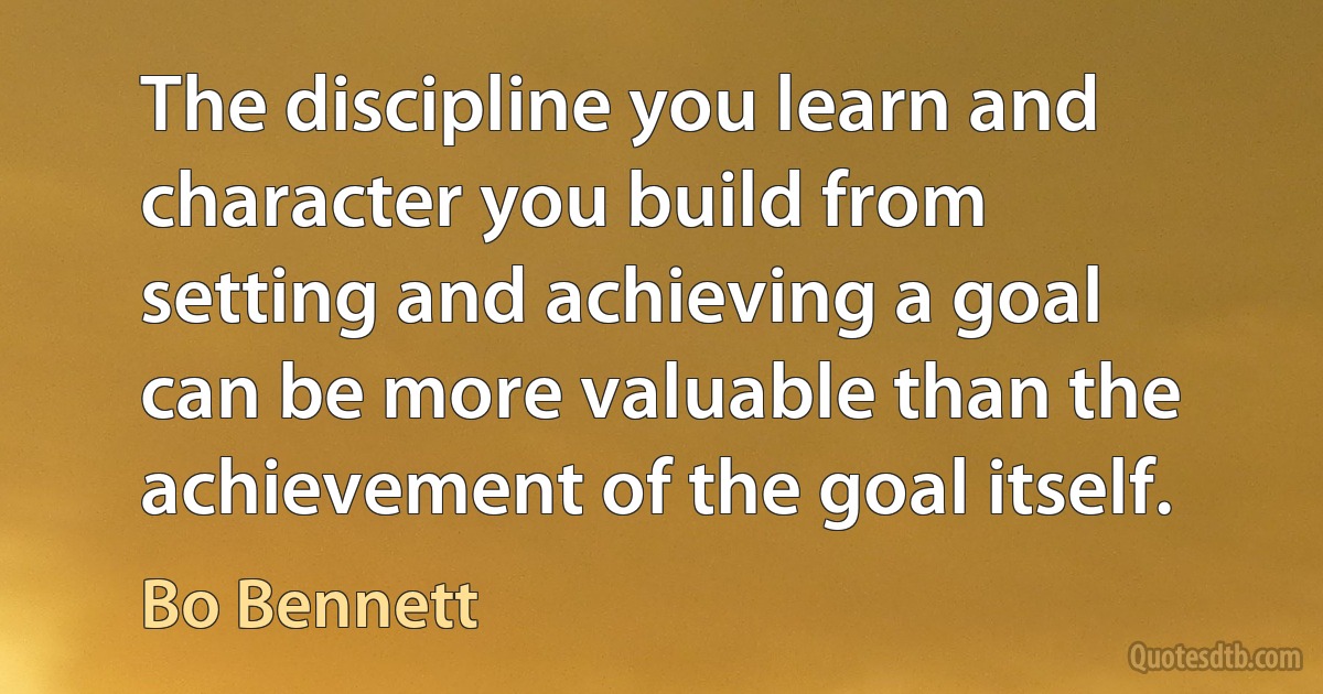 The discipline you learn and character you build from setting and achieving a goal can be more valuable than the achievement of the goal itself. (Bo Bennett)