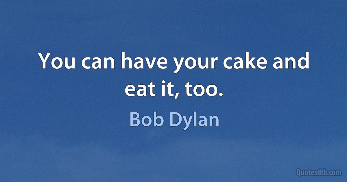 You can have your cake and eat it, too. (Bob Dylan)