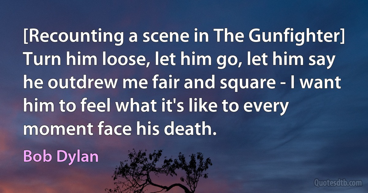 [Recounting a scene in The Gunfighter] Turn him loose, let him go, let him say he outdrew me fair and square - I want him to feel what it's like to every moment face his death. (Bob Dylan)