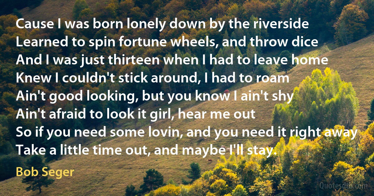 Cause I was born lonely down by the riverside
Learned to spin fortune wheels, and throw dice
And I was just thirteen when I had to leave home
Knew I couldn't stick around, I had to roam
Ain't good looking, but you know I ain't shy
Ain't afraid to look it girl, hear me out
So if you need some lovin, and you need it right away
Take a little time out, and maybe I'll stay. (Bob Seger)