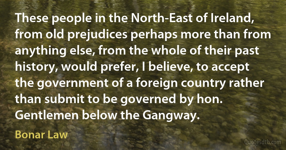 These people in the North-East of Ireland, from old prejudices perhaps more than from anything else, from the whole of their past history, would prefer, I believe, to accept the government of a foreign country rather than submit to be governed by hon. Gentlemen below the Gangway. (Bonar Law)