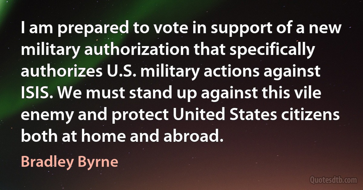 I am prepared to vote in support of a new military authorization that specifically authorizes U.S. military actions against ISIS. We must stand up against this vile enemy and protect United States citizens both at home and abroad. (Bradley Byrne)