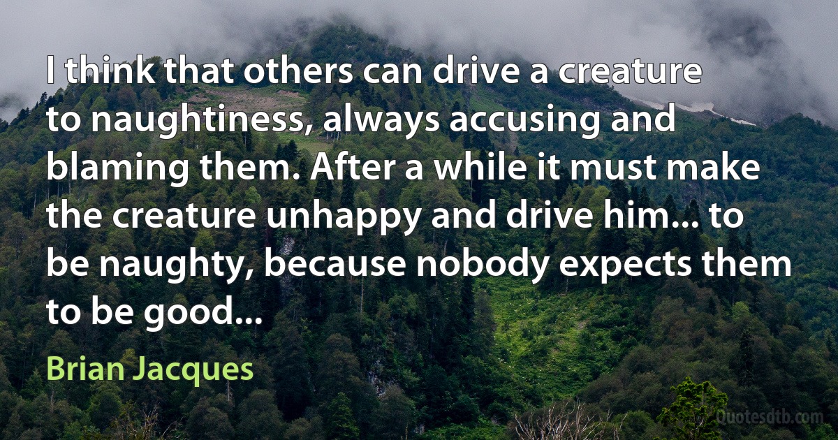 I think that others can drive a creature to naughtiness, always accusing and blaming them. After a while it must make the creature unhappy and drive him... to be naughty, because nobody expects them to be good... (Brian Jacques)