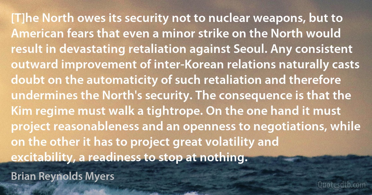 [T]he North owes its security not to nuclear weapons, but to American fears that even a minor strike on the North would result in devastating retaliation against Seoul. Any consistent outward improvement of inter-Korean relations naturally casts doubt on the automaticity of such retaliation and therefore undermines the North's security. The consequence is that the Kim regime must walk a tightrope. On the one hand it must project reasonableness and an openness to negotiations, while on the other it has to project great volatility and excitability, a readiness to stop at nothing. (Brian Reynolds Myers)