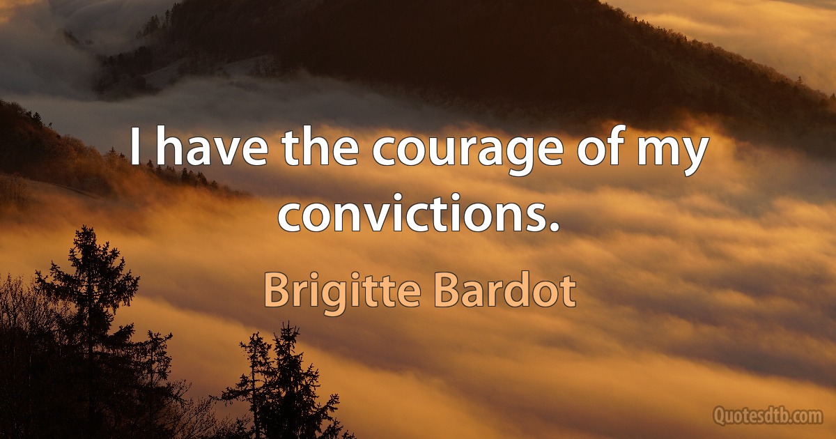 I have the courage of my convictions. (Brigitte Bardot)