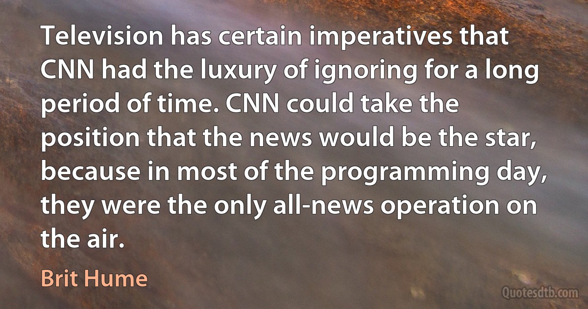 Television has certain imperatives that CNN had the luxury of ignoring for a long period of time. CNN could take the position that the news would be the star, because in most of the programming day, they were the only all-news operation on the air. (Brit Hume)