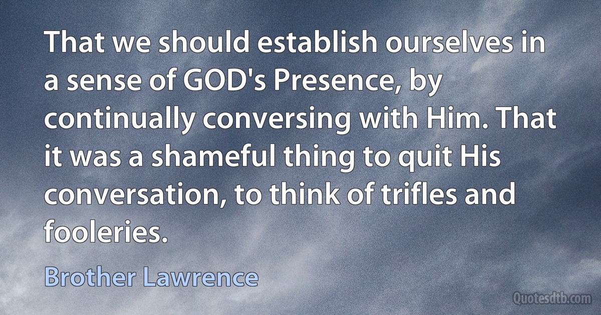 That we should establish ourselves in a sense of GOD's Presence, by continually conversing with Him. That it was a shameful thing to quit His conversation, to think of trifles and fooleries. (Brother Lawrence)